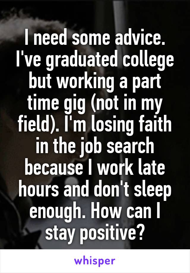I need some advice. I've graduated college but working a part time gig (not in my field). I'm losing faith in the job search because I work late hours and don't sleep enough. How can I stay positive?