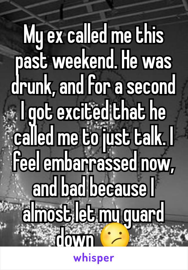 My ex called me this past weekend. He was drunk, and for a second I got excited that he called me to just talk. I feel embarrassed now, and bad because I almost let my guard down 😕