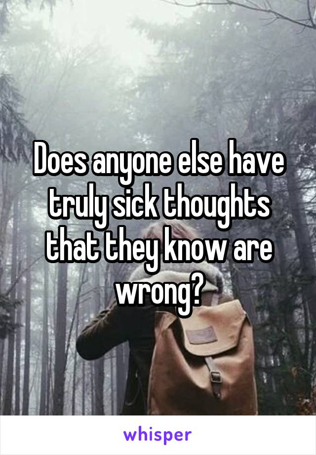 Does anyone else have truly sick thoughts
that they know are wrong?