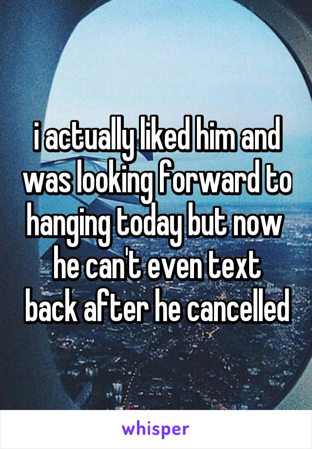 i actually liked him and was looking forward to hanging today but now 
he can't even text back after he cancelled