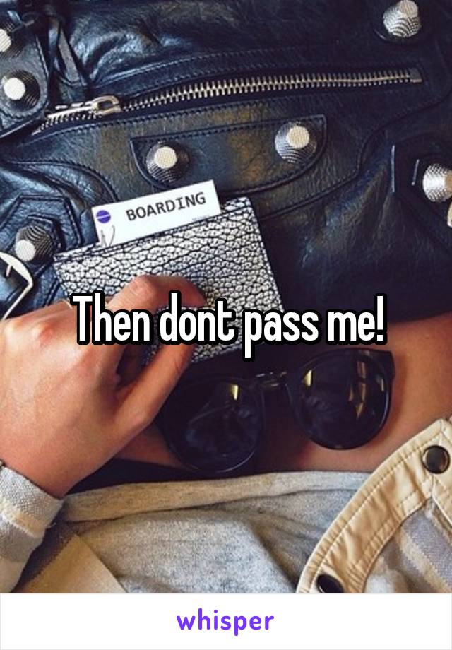 Then dont pass me!