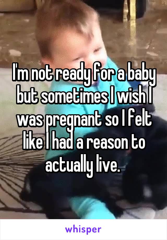 I'm not ready for a baby but sometimes I wish I was pregnant so I felt like I had a reason to actually live. 