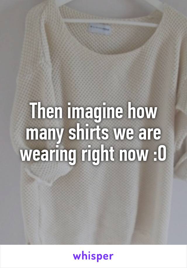 Then imagine how many shirts we are wearing right now :O