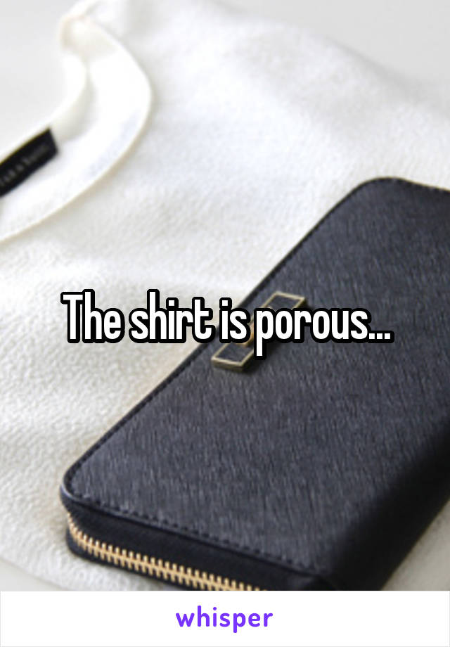 The shirt is porous...