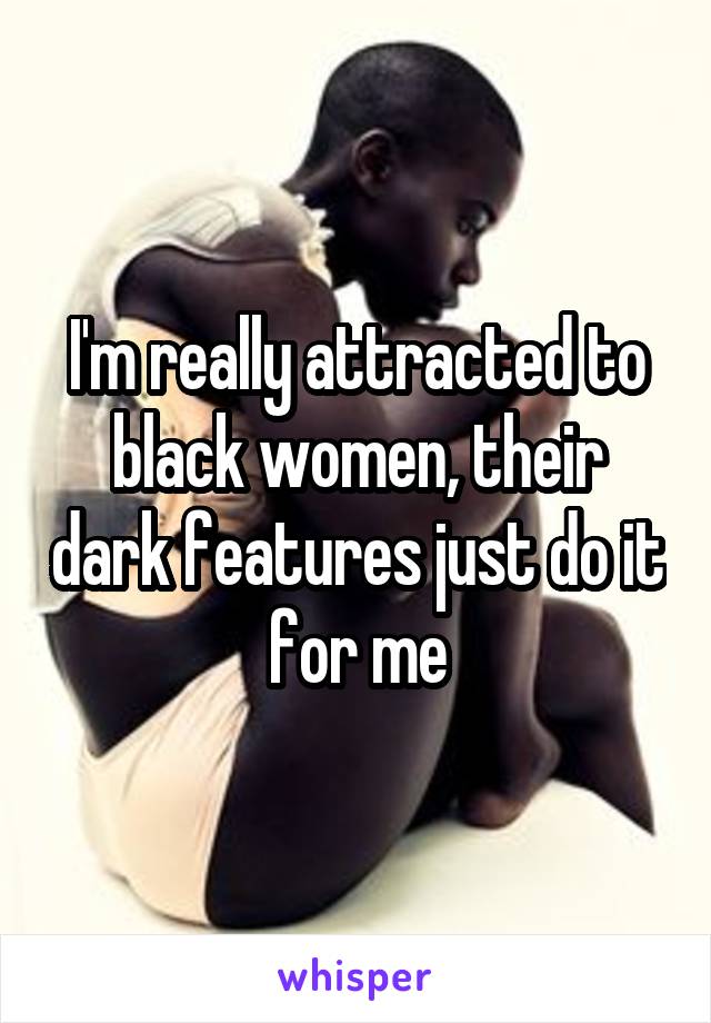 I'm really attracted to black women, their dark features just do it for me