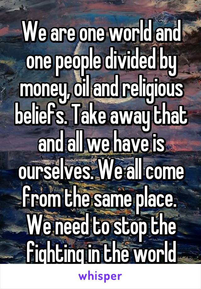 We are one world and one people divided by money, oil and religious beliefs. Take away that and all we have is ourselves. We all come from the same place.  We need to stop the fighting in the world