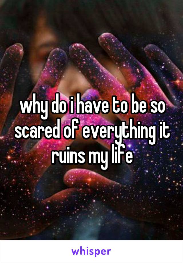 why do i have to be so scared of everything it ruins my life