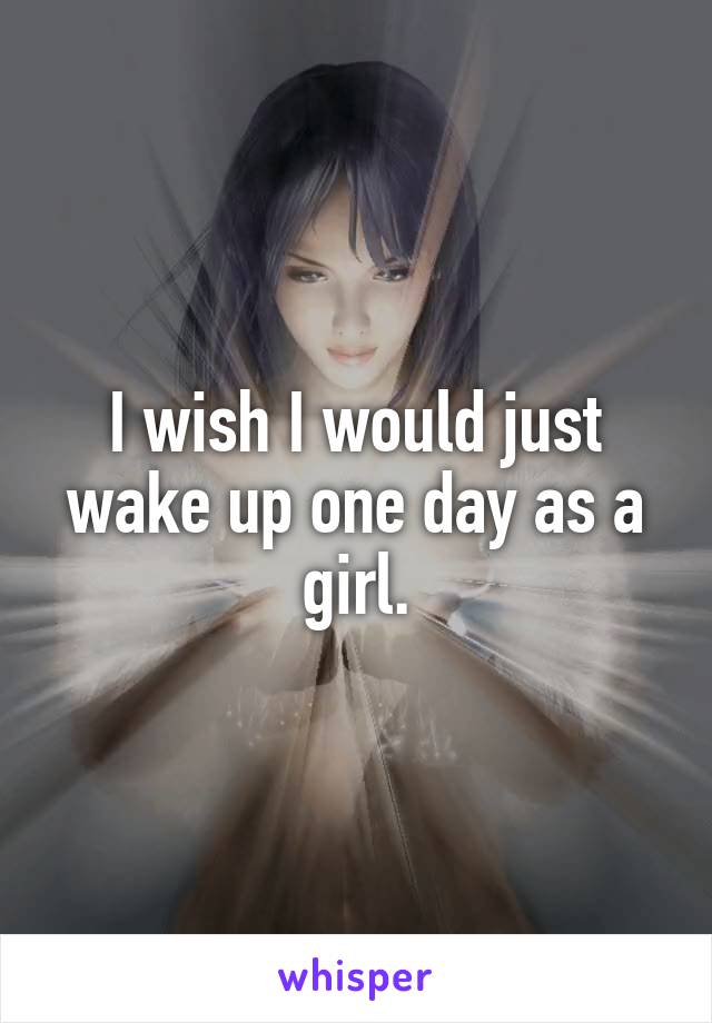 I wish I would just wake up one day as a girl.