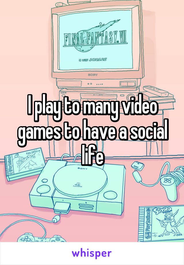 I play to many video games to have a social life