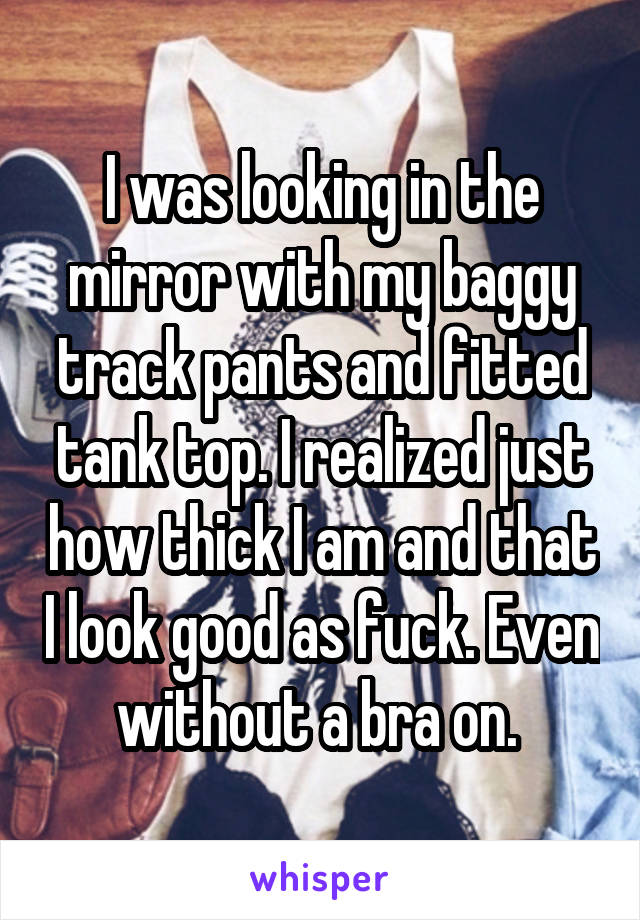 I was looking in the mirror with my baggy track pants and fitted tank top. I realized just how thick I am and that I look good as fuck. Even without a bra on. 