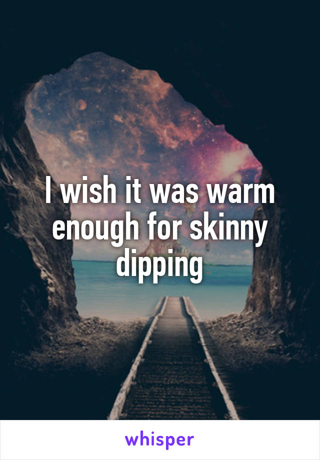 I wish it was warm enough for skinny dipping