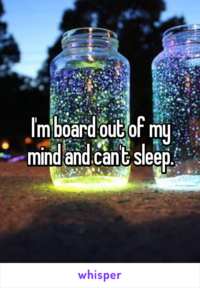 I'm board out of my mind and can't sleep.