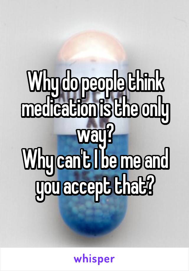 Why do people think medication is the only way?
Why can't I be me and you accept that?
