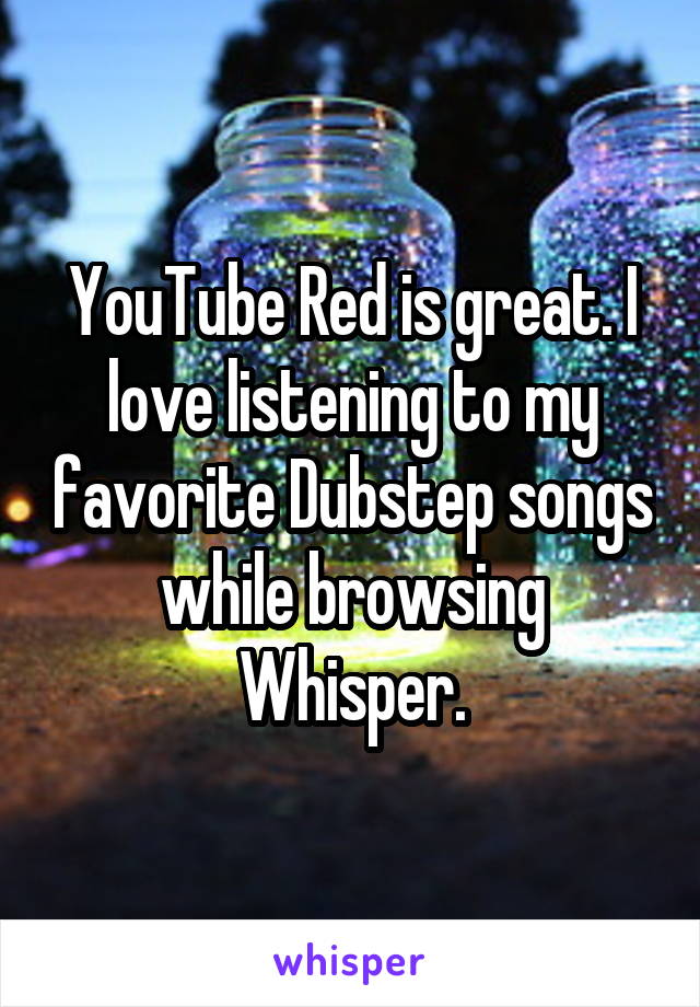 YouTube Red is great. I love listening to my favorite Dubstep songs while browsing Whisper.