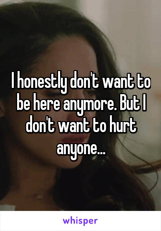 I honestly don't want to be here anymore. But I don't want to hurt anyone...