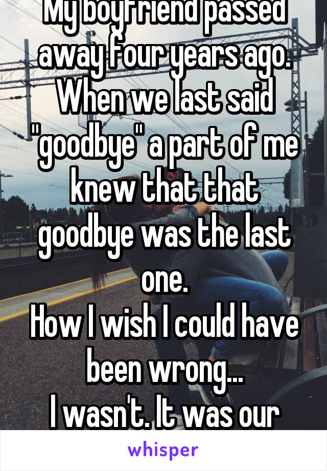 My boyfriend passed away four years ago.
When we last said "goodbye" a part of me knew that that goodbye was the last one.
How I wish I could have been wrong...
I wasn't. It was our last "Goodbye"...