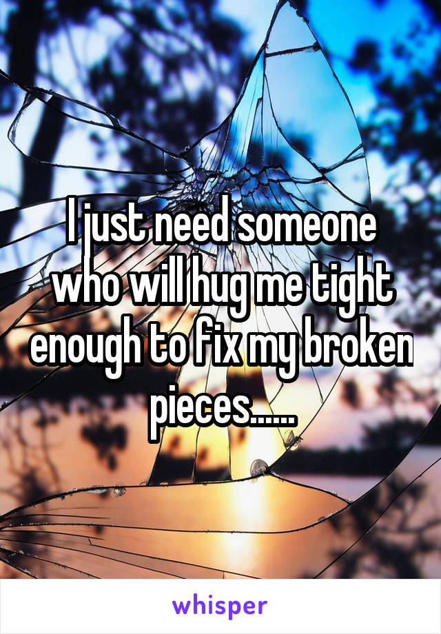 I just need someone who will hug me tight enough to fix my broken pieces......