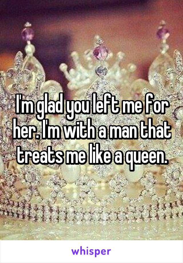 I'm glad you left me for her. I'm with a man that treats me like a queen.