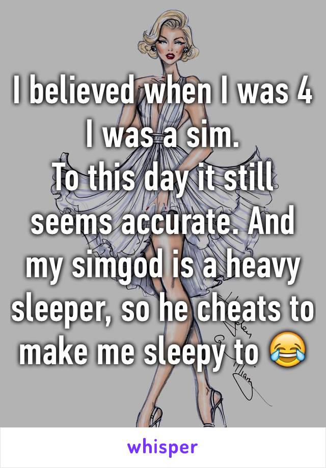 I believed when I was 4 I was a sim.
To this day it still seems accurate. And my simgod is a heavy sleeper, so he cheats to make me sleepy to 😂