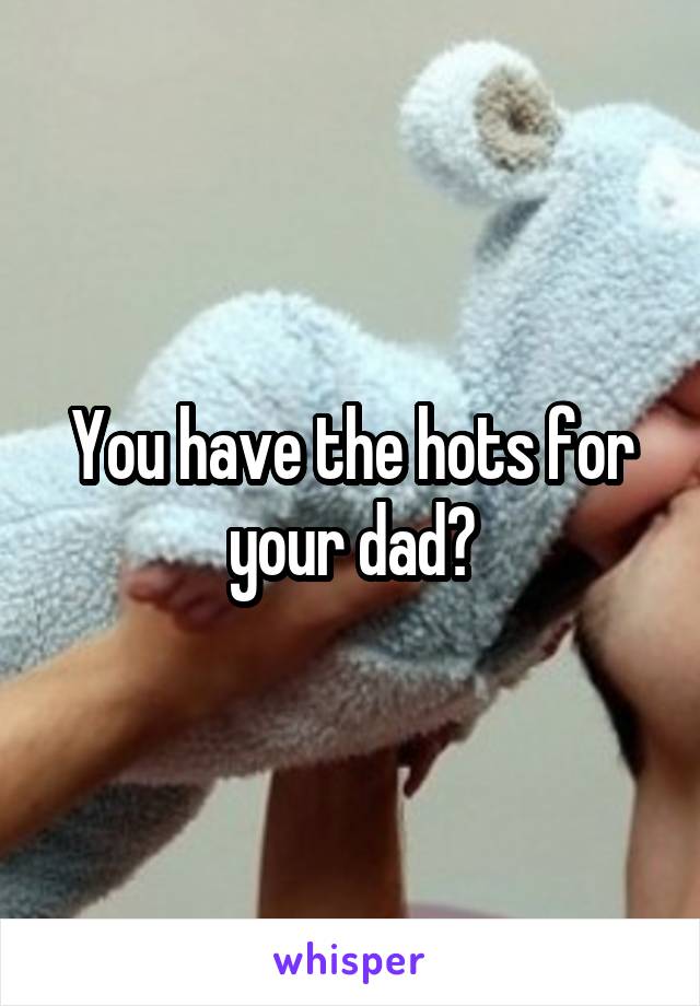 You have the hots for your dad?