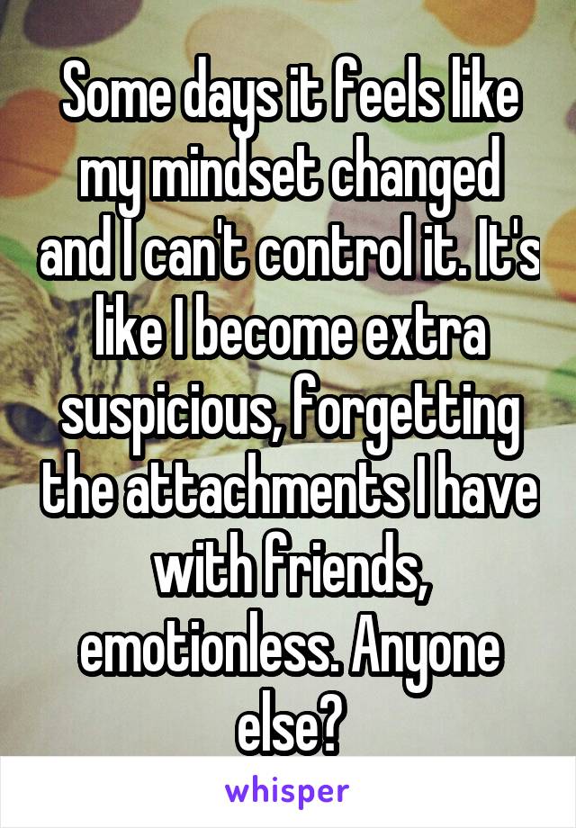 Some days it feels like my mindset changed and I can't control it. It's like I become extra suspicious, forgetting the attachments I have with friends, emotionless. Anyone else?