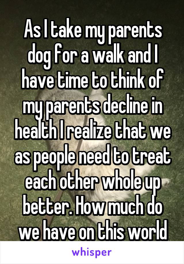 As I take my parents dog for a walk and I have time to think of my parents decline in health I realize that we as people need to treat each other whole up better. How much do we have on this world