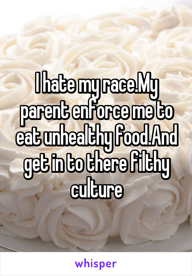 I hate my race.My parent enforce me to eat unhealthy food.And get in to there filthy culture