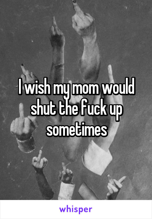 I wish my mom would shut the fuck up sometimes