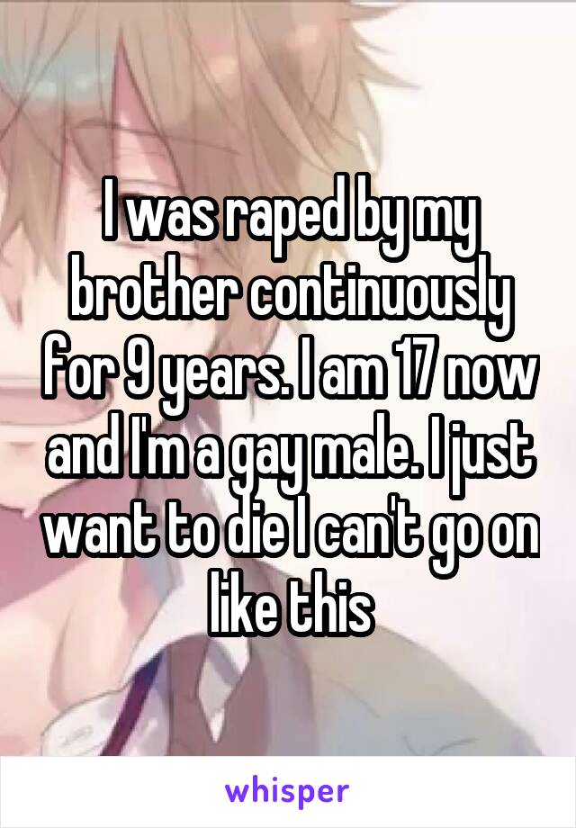 I was raped by my brother continuously for 9 years. I am 17 now and I'm a gay male. I just want to die I can't go on like this