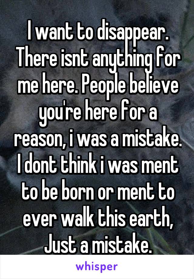 I want to disappear. There isnt anything for me here. People believe you're here for a reason, i was a mistake. I dont think i was ment to be born or ment to ever walk this earth, Just a mistake.