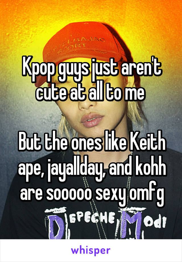 Kpop guys just aren't cute at all to me 

But the ones like Keith ape, jayallday, and kohh are sooooo sexy omfg