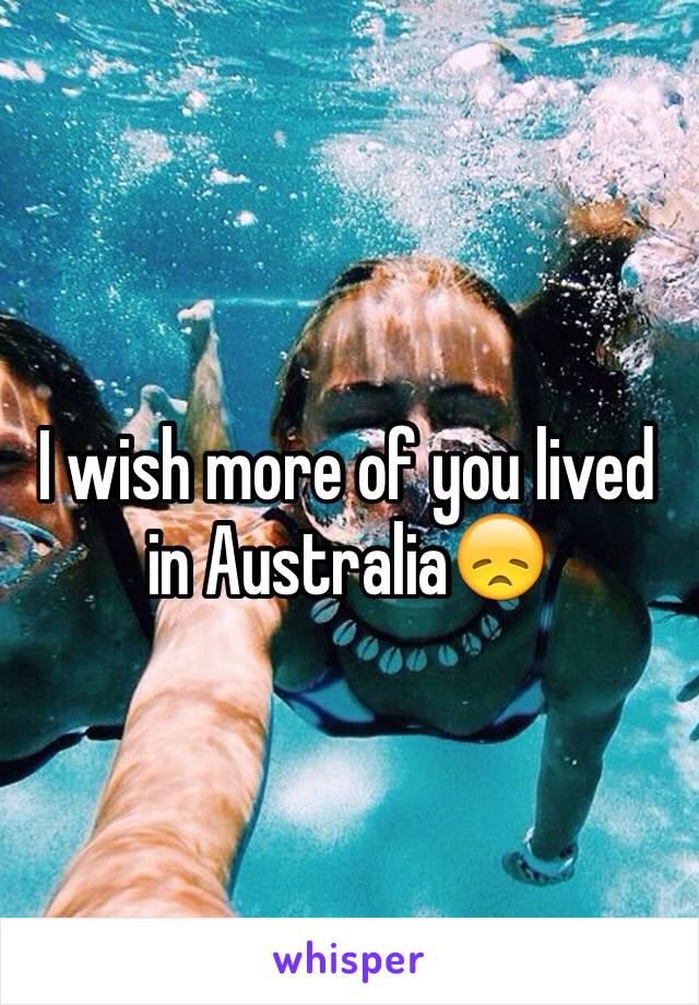 I wish more of you lived in Australia😞