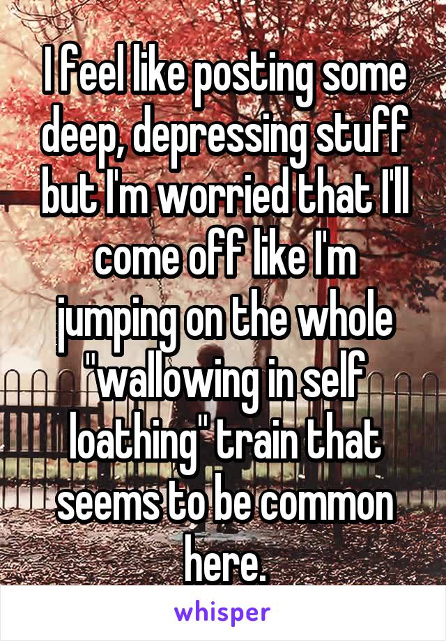 I feel like posting some deep, depressing stuff but I'm worried that I'll come off like I'm jumping on the whole "wallowing in self loathing" train that seems to be common here.