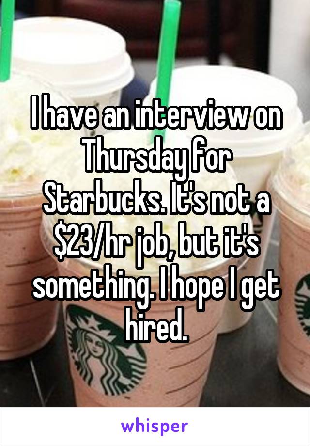 I have an interview on Thursday for Starbucks. It's not a $23/hr job, but it's something. I hope I get hired.