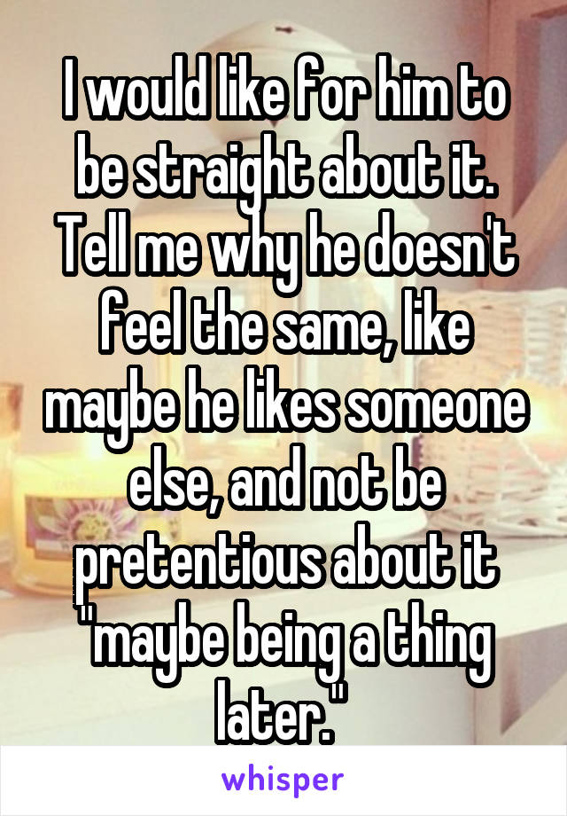 I would like for him to be straight about it. Tell me why he doesn't feel the same, like maybe he likes someone else, and not be pretentious about it "maybe being a thing later." 