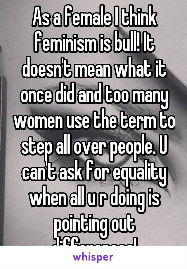 As a female I think feminism is bull! It doesn't mean what it once did and too many women use the term to step all over people. U can't ask for equality when all u r doing is pointing out differences!