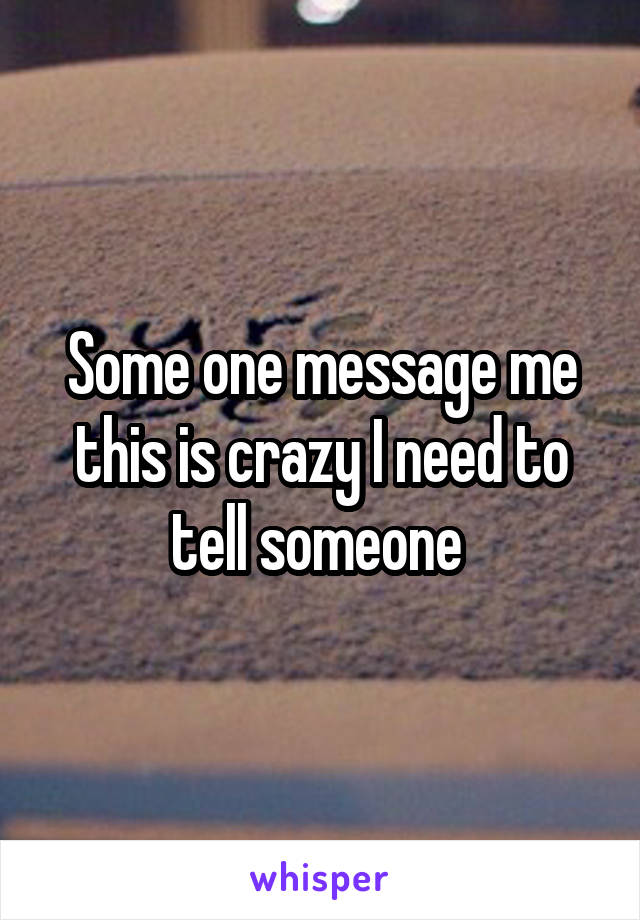Some one message me this is crazy I need to tell someone 