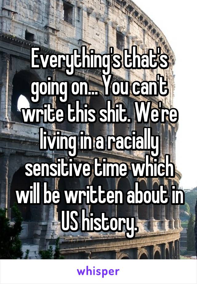 Everything's that's going on... You can't write this shit. We're living in a racially sensitive time which will be written about in US history.
