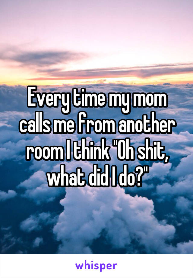 Every time my mom calls me from another room I think "Oh shit, what did I do?"