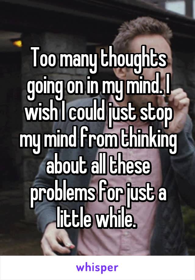 Too many thoughts going on in my mind. I wish I could just stop my mind from thinking about all these problems for just a little while. 