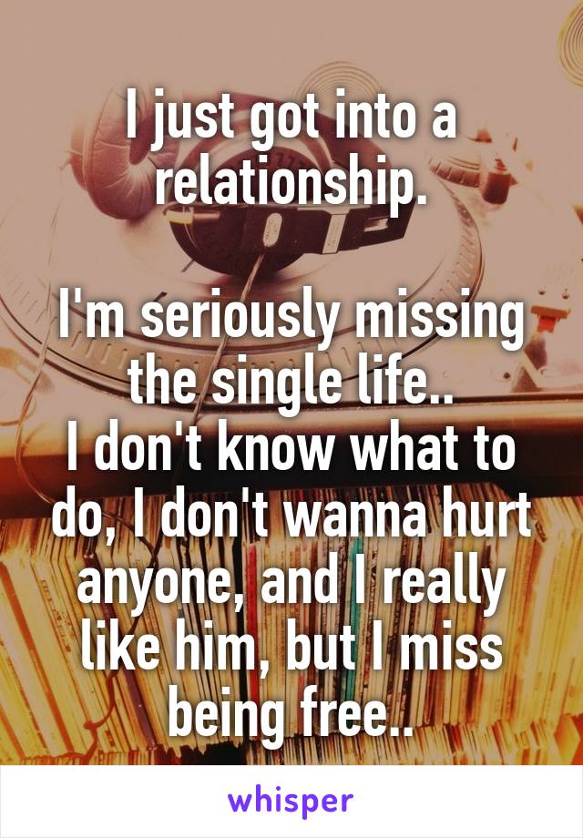 I just got into a relationship.

I'm seriously missing the single life..
I don't know what to do, I don't wanna hurt anyone, and I really like him, but I miss being free..