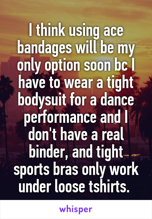 I think using ace bandages will be my only option soon bc I have to wear a tight bodysuit for a dance performance and I don't have a real binder, and tight sports bras only work under loose tshirts. 
