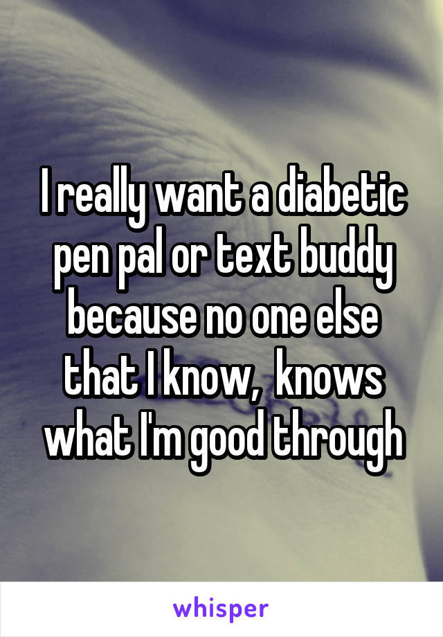 I really want a diabetic pen pal or text buddy because no one else that I know,  knows what I'm good through