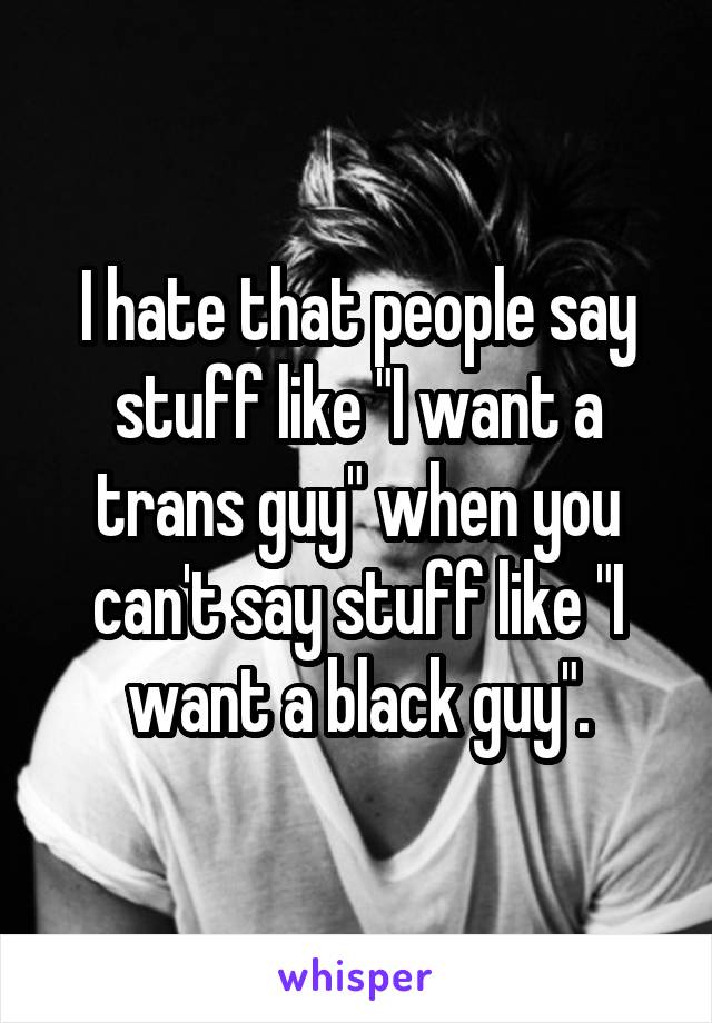 I hate that people say stuff like "I want a trans guy" when you can't say stuff like "I want a black guy".