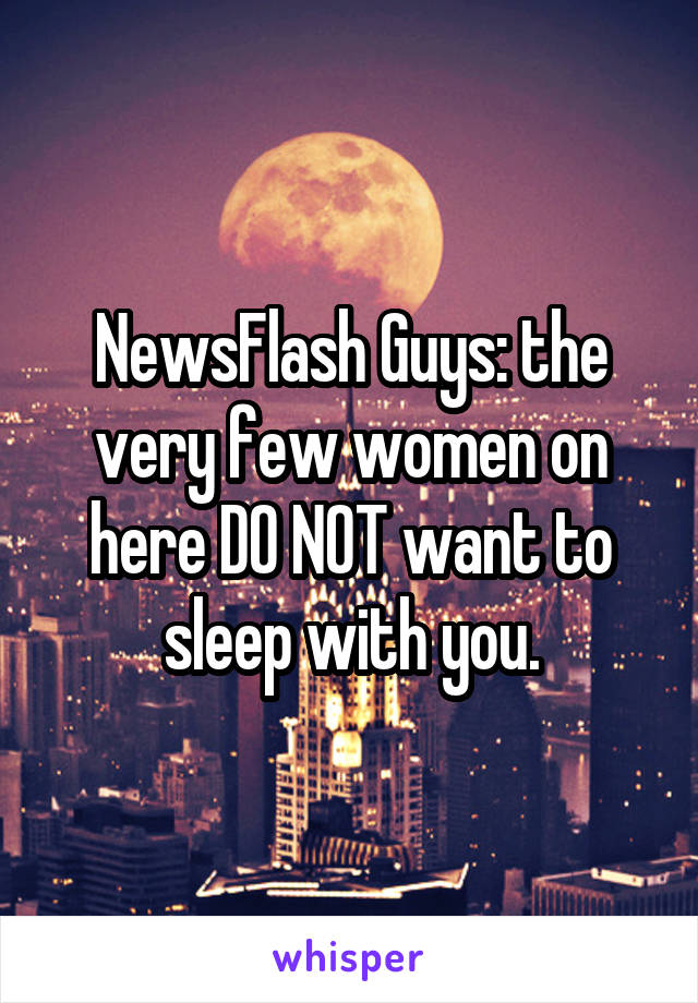 NewsFlash Guys: the very few women on here DO NOT want to sleep with you.