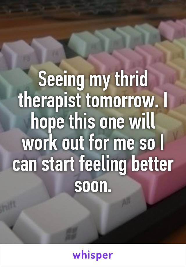 Seeing my thrid therapist tomorrow. I hope this one will work out for me so I can start feeling better soon.