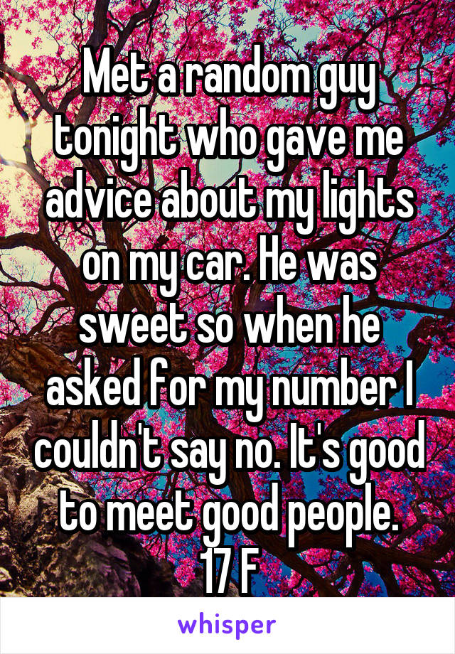 Met a random guy tonight who gave me advice about my lights on my car. He was sweet so when he asked for my number I couldn't say no. It's good to meet good people.
17 F
