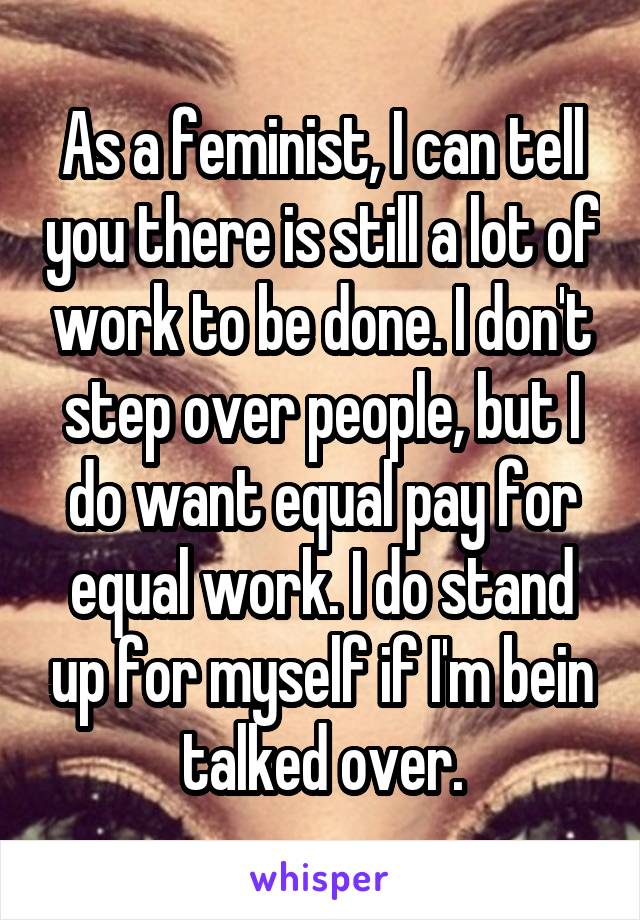 As a feminist, I can tell you there is still a lot of work to be done. I don't step over people, but I do want equal pay for equal work. I do stand up for myself if I'm bein talked over.