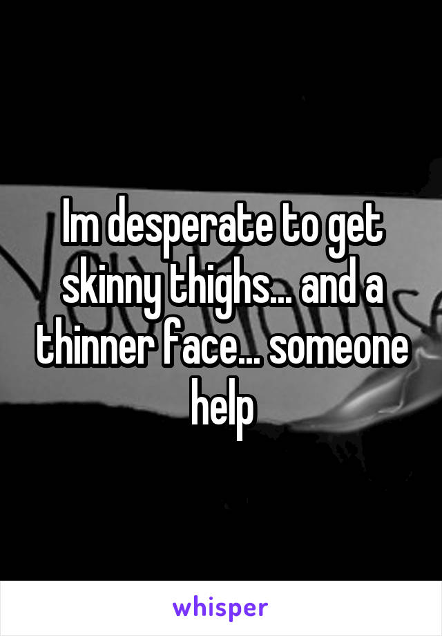 Im desperate to get skinny thighs... and a thinner face... someone help