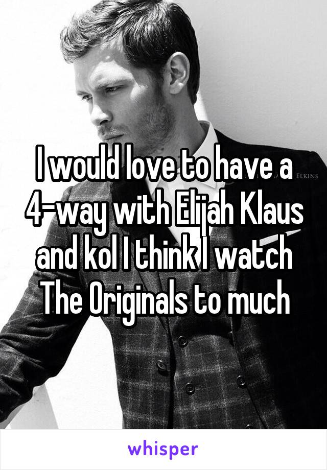 I would love to have a 4-way with Elijah Klaus and kol I think I watch The Originals to much